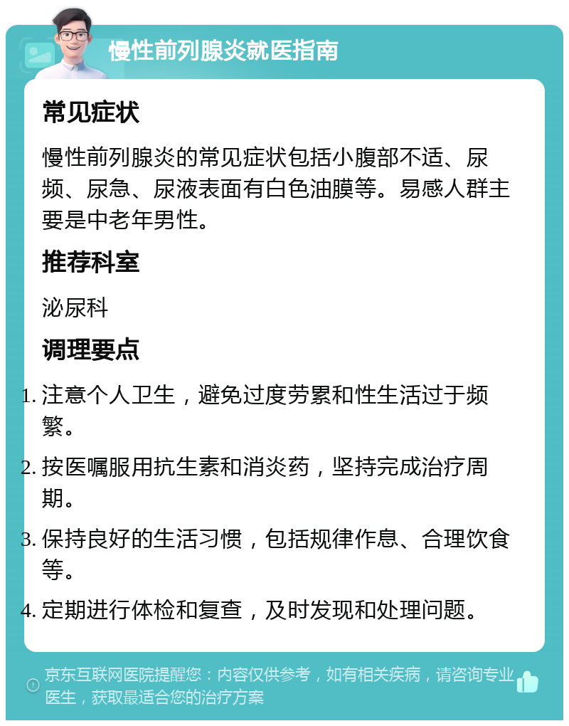 慢性前列腺炎就医指南 常见症状 慢性前列腺炎的常见症状包括小腹部不适、尿频、尿急、尿液表面有白色油膜等。易感人群主要是中老年男性。 推荐科室 泌尿科 调理要点 注意个人卫生，避免过度劳累和性生活过于频繁。 按医嘱服用抗生素和消炎药，坚持完成治疗周期。 保持良好的生活习惯，包括规律作息、合理饮食等。 定期进行体检和复查，及时发现和处理问题。