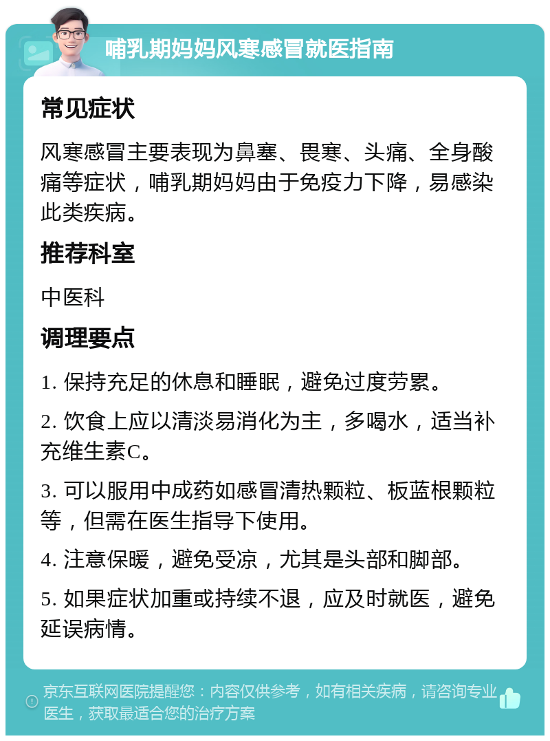 哺乳期妈妈风寒感冒就医指南 常见症状 风寒感冒主要表现为鼻塞、畏寒、头痛、全身酸痛等症状，哺乳期妈妈由于免疫力下降，易感染此类疾病。 推荐科室 中医科 调理要点 1. 保持充足的休息和睡眠，避免过度劳累。 2. 饮食上应以清淡易消化为主，多喝水，适当补充维生素C。 3. 可以服用中成药如感冒清热颗粒、板蓝根颗粒等，但需在医生指导下使用。 4. 注意保暖，避免受凉，尤其是头部和脚部。 5. 如果症状加重或持续不退，应及时就医，避免延误病情。