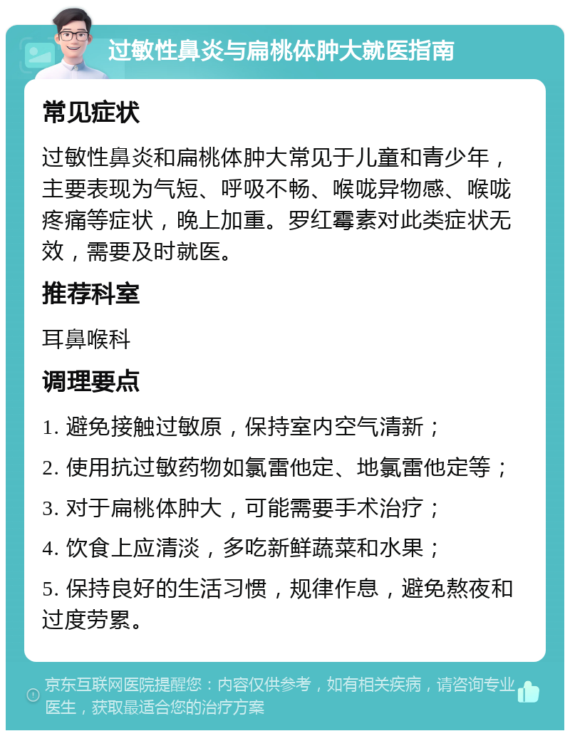 过敏性鼻炎与扁桃体肿大就医指南 常见症状 过敏性鼻炎和扁桃体肿大常见于儿童和青少年，主要表现为气短、呼吸不畅、喉咙异物感、喉咙疼痛等症状，晚上加重。罗红霉素对此类症状无效，需要及时就医。 推荐科室 耳鼻喉科 调理要点 1. 避免接触过敏原，保持室内空气清新； 2. 使用抗过敏药物如氯雷他定、地氯雷他定等； 3. 对于扁桃体肿大，可能需要手术治疗； 4. 饮食上应清淡，多吃新鲜蔬菜和水果； 5. 保持良好的生活习惯，规律作息，避免熬夜和过度劳累。