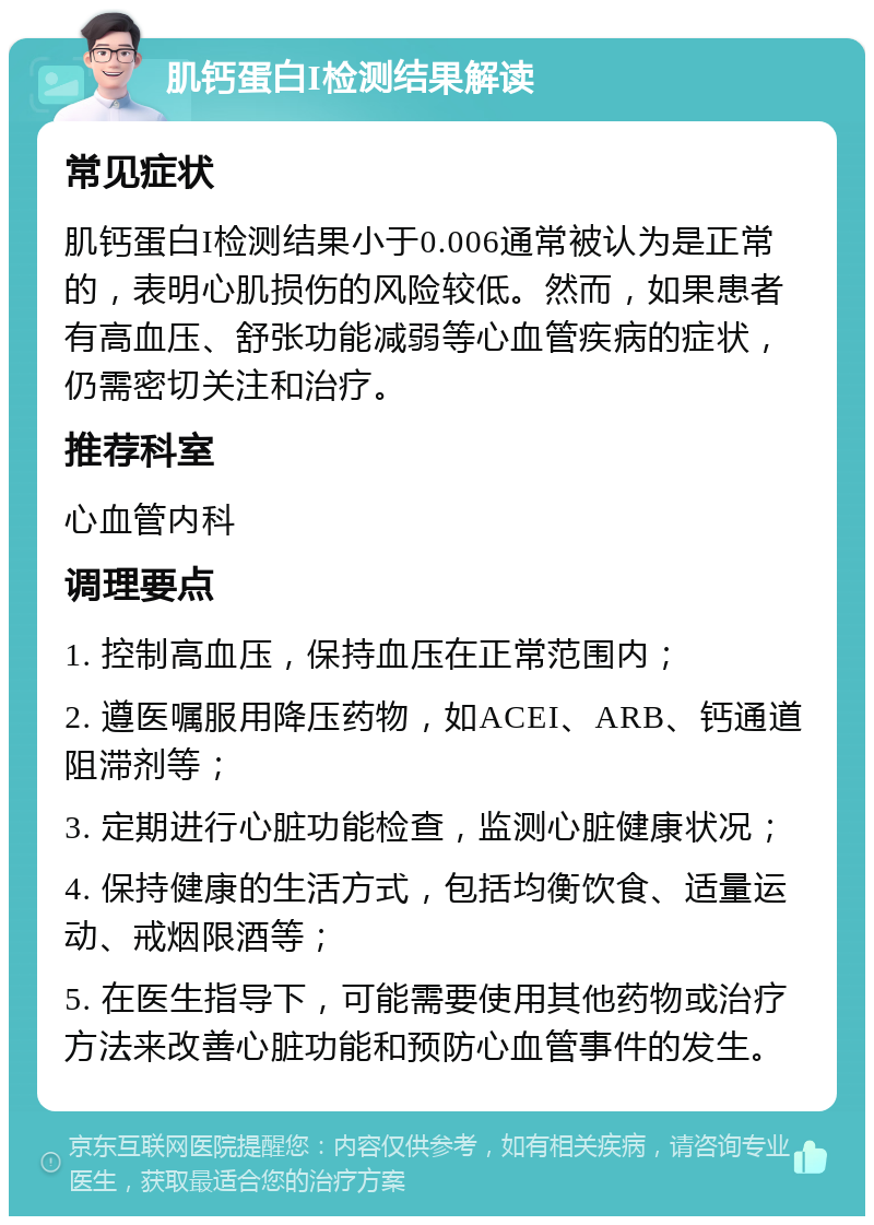 肌钙蛋白I检测结果解读 常见症状 肌钙蛋白I检测结果小于0.006通常被认为是正常的，表明心肌损伤的风险较低。然而，如果患者有高血压、舒张功能减弱等心血管疾病的症状，仍需密切关注和治疗。 推荐科室 心血管内科 调理要点 1. 控制高血压，保持血压在正常范围内； 2. 遵医嘱服用降压药物，如ACEI、ARB、钙通道阻滞剂等； 3. 定期进行心脏功能检查，监测心脏健康状况； 4. 保持健康的生活方式，包括均衡饮食、适量运动、戒烟限酒等； 5. 在医生指导下，可能需要使用其他药物或治疗方法来改善心脏功能和预防心血管事件的发生。