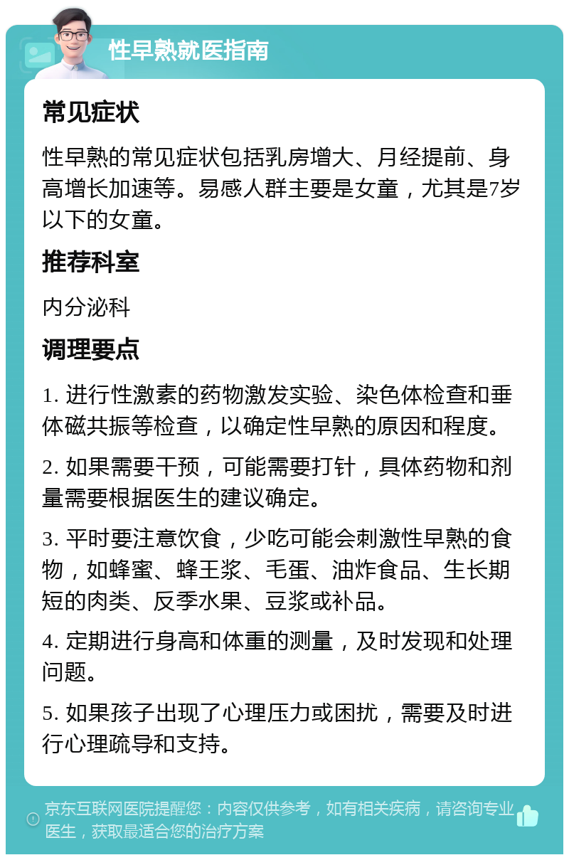 性早熟就医指南 常见症状 性早熟的常见症状包括乳房增大、月经提前、身高增长加速等。易感人群主要是女童，尤其是7岁以下的女童。 推荐科室 内分泌科 调理要点 1. 进行性激素的药物激发实验、染色体检查和垂体磁共振等检查，以确定性早熟的原因和程度。 2. 如果需要干预，可能需要打针，具体药物和剂量需要根据医生的建议确定。 3. 平时要注意饮食，少吃可能会刺激性早熟的食物，如蜂蜜、蜂王浆、毛蛋、油炸食品、生长期短的肉类、反季水果、豆浆或补品。 4. 定期进行身高和体重的测量，及时发现和处理问题。 5. 如果孩子出现了心理压力或困扰，需要及时进行心理疏导和支持。