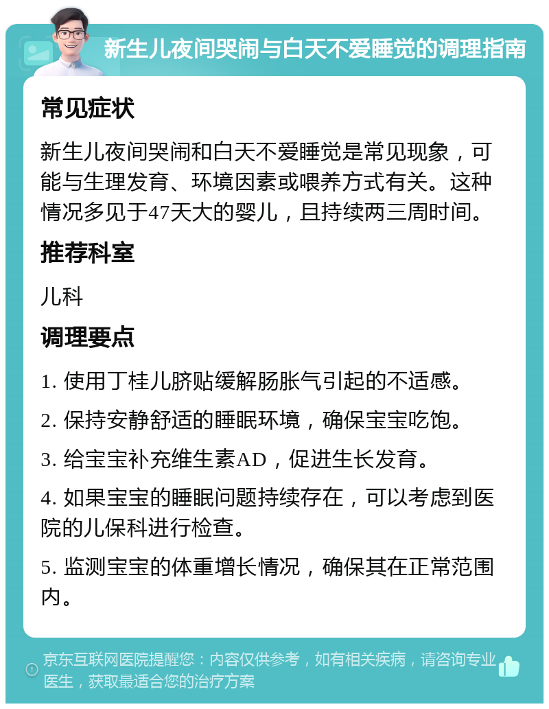 新生儿夜间哭闹与白天不爱睡觉的调理指南 常见症状 新生儿夜间哭闹和白天不爱睡觉是常见现象，可能与生理发育、环境因素或喂养方式有关。这种情况多见于47天大的婴儿，且持续两三周时间。 推荐科室 儿科 调理要点 1. 使用丁桂儿脐贴缓解肠胀气引起的不适感。 2. 保持安静舒适的睡眠环境，确保宝宝吃饱。 3. 给宝宝补充维生素AD，促进生长发育。 4. 如果宝宝的睡眠问题持续存在，可以考虑到医院的儿保科进行检查。 5. 监测宝宝的体重增长情况，确保其在正常范围内。