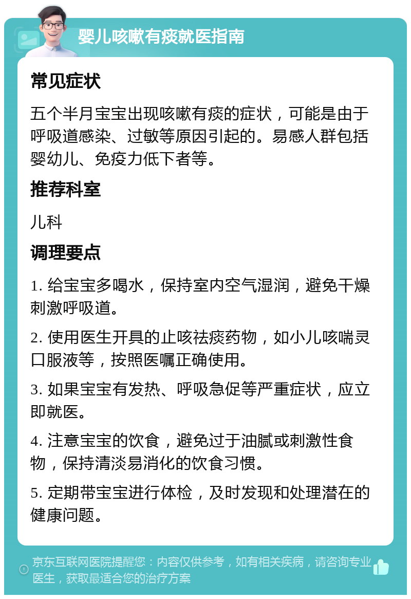 婴儿咳嗽有痰就医指南 常见症状 五个半月宝宝出现咳嗽有痰的症状，可能是由于呼吸道感染、过敏等原因引起的。易感人群包括婴幼儿、免疫力低下者等。 推荐科室 儿科 调理要点 1. 给宝宝多喝水，保持室内空气湿润，避免干燥刺激呼吸道。 2. 使用医生开具的止咳祛痰药物，如小儿咳喘灵口服液等，按照医嘱正确使用。 3. 如果宝宝有发热、呼吸急促等严重症状，应立即就医。 4. 注意宝宝的饮食，避免过于油腻或刺激性食物，保持清淡易消化的饮食习惯。 5. 定期带宝宝进行体检，及时发现和处理潜在的健康问题。