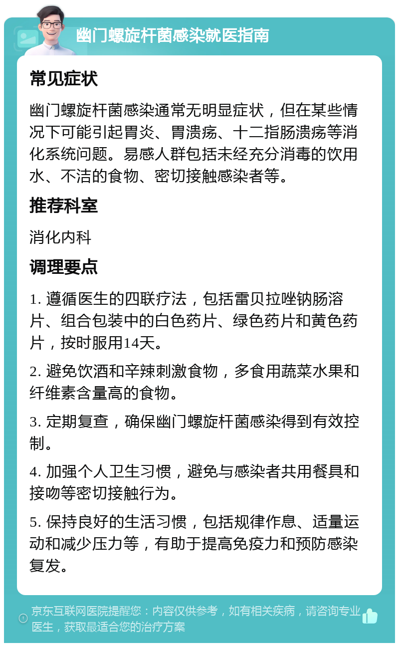 幽门螺旋杆菌感染就医指南 常见症状 幽门螺旋杆菌感染通常无明显症状，但在某些情况下可能引起胃炎、胃溃疡、十二指肠溃疡等消化系统问题。易感人群包括未经充分消毒的饮用水、不洁的食物、密切接触感染者等。 推荐科室 消化内科 调理要点 1. 遵循医生的四联疗法，包括雷贝拉唑钠肠溶片、组合包装中的白色药片、绿色药片和黄色药片，按时服用14天。 2. 避免饮酒和辛辣刺激食物，多食用蔬菜水果和纤维素含量高的食物。 3. 定期复查，确保幽门螺旋杆菌感染得到有效控制。 4. 加强个人卫生习惯，避免与感染者共用餐具和接吻等密切接触行为。 5. 保持良好的生活习惯，包括规律作息、适量运动和减少压力等，有助于提高免疫力和预防感染复发。