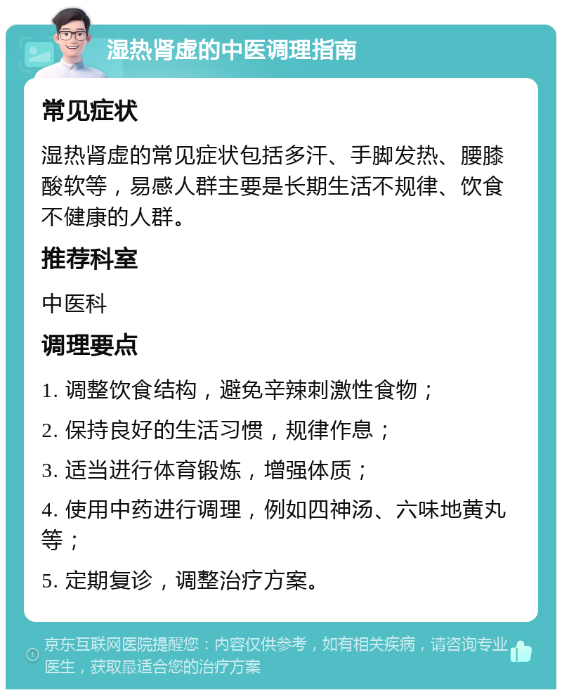 湿热肾虚的中医调理指南 常见症状 湿热肾虚的常见症状包括多汗、手脚发热、腰膝酸软等，易感人群主要是长期生活不规律、饮食不健康的人群。 推荐科室 中医科 调理要点 1. 调整饮食结构，避免辛辣刺激性食物； 2. 保持良好的生活习惯，规律作息； 3. 适当进行体育锻炼，增强体质； 4. 使用中药进行调理，例如四神汤、六味地黄丸等； 5. 定期复诊，调整治疗方案。