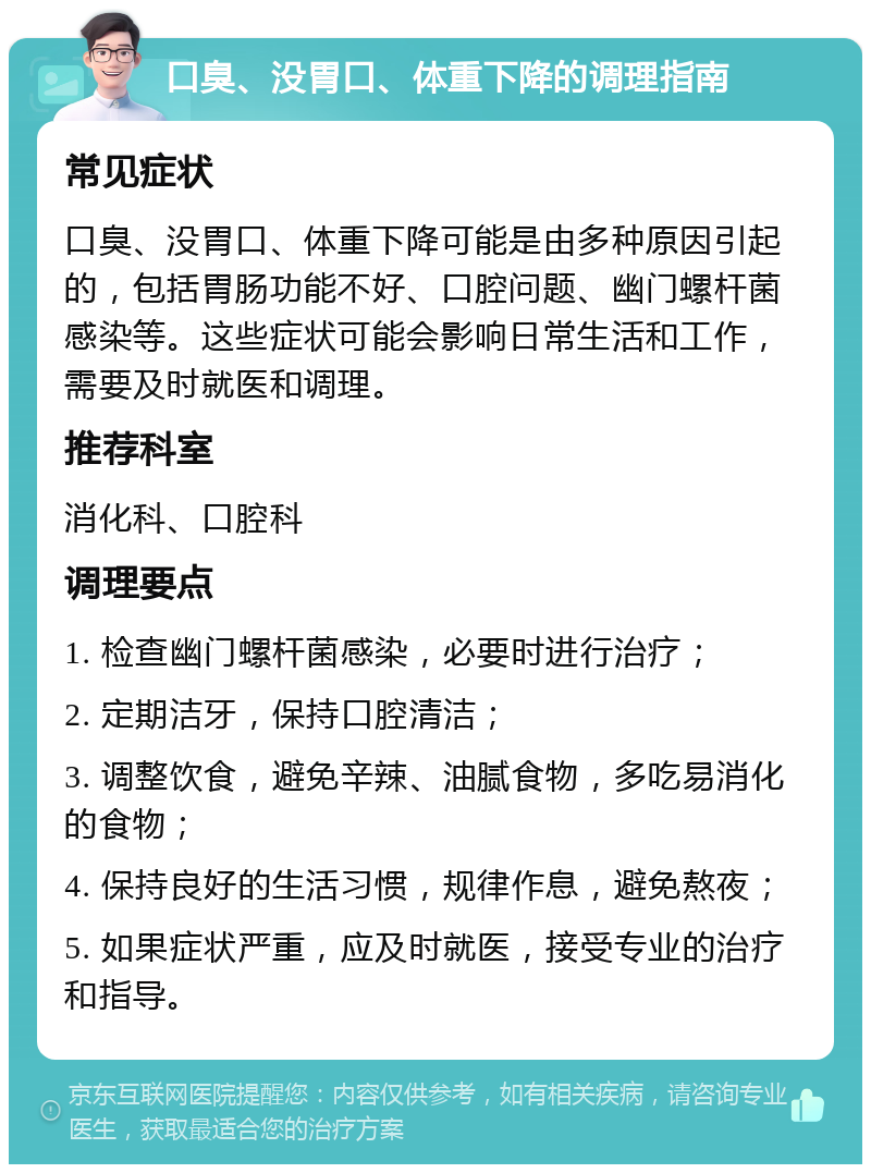 口臭、没胃口、体重下降的调理指南 常见症状 口臭、没胃口、体重下降可能是由多种原因引起的，包括胃肠功能不好、口腔问题、幽门螺杆菌感染等。这些症状可能会影响日常生活和工作，需要及时就医和调理。 推荐科室 消化科、口腔科 调理要点 1. 检查幽门螺杆菌感染，必要时进行治疗； 2. 定期洁牙，保持口腔清洁； 3. 调整饮食，避免辛辣、油腻食物，多吃易消化的食物； 4. 保持良好的生活习惯，规律作息，避免熬夜； 5. 如果症状严重，应及时就医，接受专业的治疗和指导。