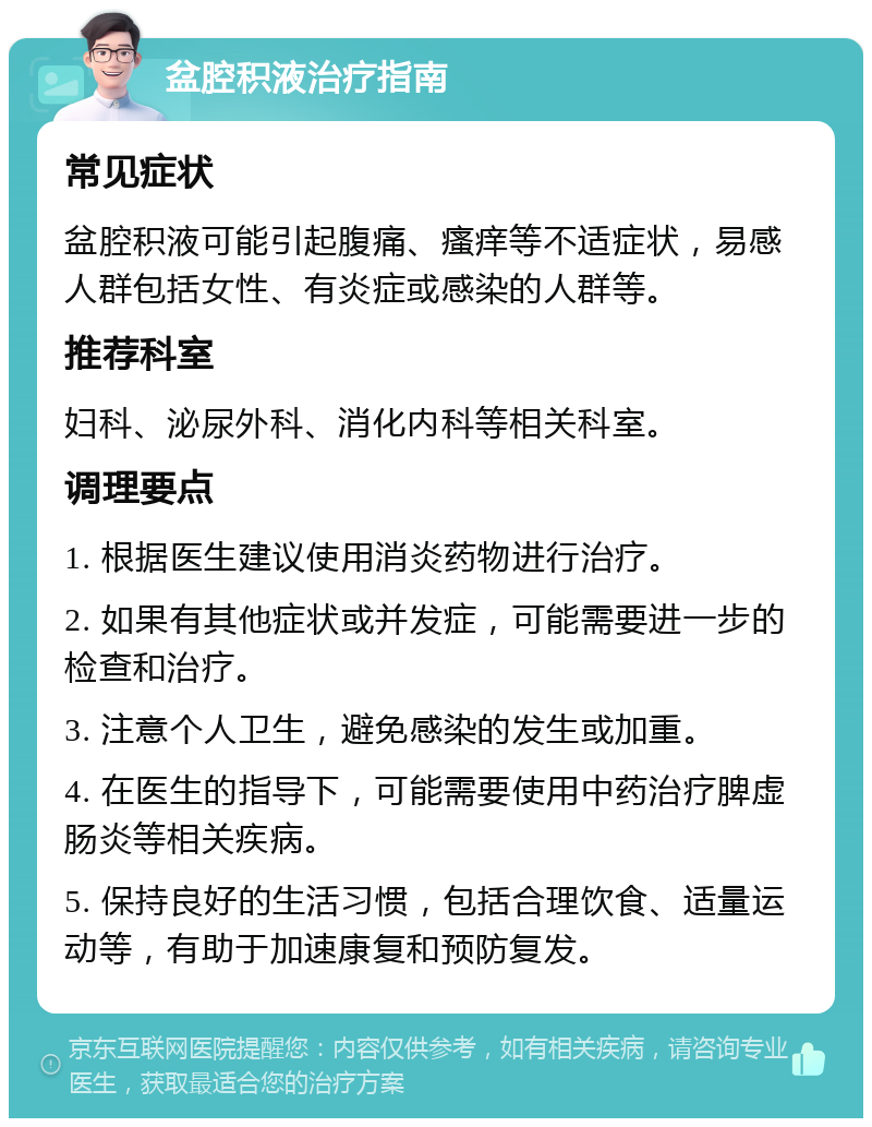 盆腔积液治疗指南 常见症状 盆腔积液可能引起腹痛、瘙痒等不适症状，易感人群包括女性、有炎症或感染的人群等。 推荐科室 妇科、泌尿外科、消化内科等相关科室。 调理要点 1. 根据医生建议使用消炎药物进行治疗。 2. 如果有其他症状或并发症，可能需要进一步的检查和治疗。 3. 注意个人卫生，避免感染的发生或加重。 4. 在医生的指导下，可能需要使用中药治疗脾虚肠炎等相关疾病。 5. 保持良好的生活习惯，包括合理饮食、适量运动等，有助于加速康复和预防复发。