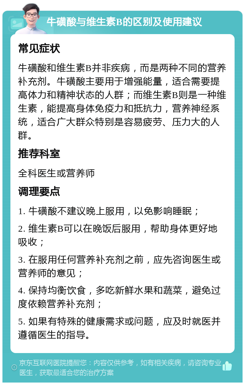 牛磺酸与维生素B的区别及使用建议 常见症状 牛磺酸和维生素B并非疾病，而是两种不同的营养补充剂。牛磺酸主要用于增强能量，适合需要提高体力和精神状态的人群；而维生素B则是一种维生素，能提高身体免疫力和抵抗力，营养神经系统，适合广大群众特别是容易疲劳、压力大的人群。 推荐科室 全科医生或营养师 调理要点 1. 牛磺酸不建议晚上服用，以免影响睡眠； 2. 维生素B可以在晚饭后服用，帮助身体更好地吸收； 3. 在服用任何营养补充剂之前，应先咨询医生或营养师的意见； 4. 保持均衡饮食，多吃新鲜水果和蔬菜，避免过度依赖营养补充剂； 5. 如果有特殊的健康需求或问题，应及时就医并遵循医生的指导。