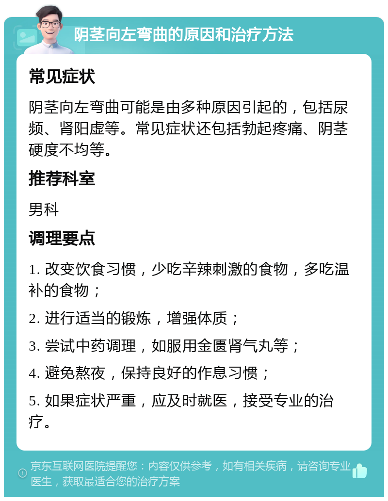 阴茎向左弯曲的原因和治疗方法 常见症状 阴茎向左弯曲可能是由多种原因引起的，包括尿频、肾阳虚等。常见症状还包括勃起疼痛、阴茎硬度不均等。 推荐科室 男科 调理要点 1. 改变饮食习惯，少吃辛辣刺激的食物，多吃温补的食物； 2. 进行适当的锻炼，增强体质； 3. 尝试中药调理，如服用金匮肾气丸等； 4. 避免熬夜，保持良好的作息习惯； 5. 如果症状严重，应及时就医，接受专业的治疗。