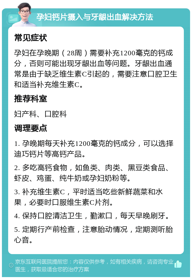 孕妇钙片摄入与牙龈出血解决方法 常见症状 孕妇在孕晚期（28周）需要补充1200毫克的钙成分，否则可能出现牙龈出血等问题。牙龈出血通常是由于缺乏维生素C引起的，需要注意口腔卫生和适当补充维生素C。 推荐科室 妇产科、口腔科 调理要点 1. 孕晚期每天补充1200毫克的钙成分，可以选择迪巧钙片等高钙产品。 2. 多吃高钙食物，如鱼类、肉类、黑豆类食品、虾皮、鸡蛋、纯牛奶或孕妇奶粉等。 3. 补充维生素C，平时适当吃些新鲜蔬菜和水果，必要时口服维生素C片剂。 4. 保持口腔清洁卫生，勤漱口，每天早晚刷牙。 5. 定期行产前检查，注意胎动情况，定期测听胎心音。