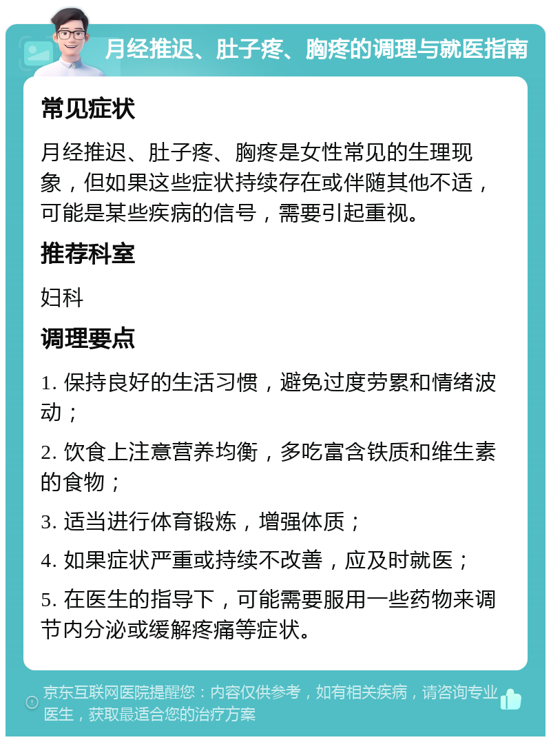 月经推迟、肚子疼、胸疼的调理与就医指南 常见症状 月经推迟、肚子疼、胸疼是女性常见的生理现象，但如果这些症状持续存在或伴随其他不适，可能是某些疾病的信号，需要引起重视。 推荐科室 妇科 调理要点 1. 保持良好的生活习惯，避免过度劳累和情绪波动； 2. 饮食上注意营养均衡，多吃富含铁质和维生素的食物； 3. 适当进行体育锻炼，增强体质； 4. 如果症状严重或持续不改善，应及时就医； 5. 在医生的指导下，可能需要服用一些药物来调节内分泌或缓解疼痛等症状。