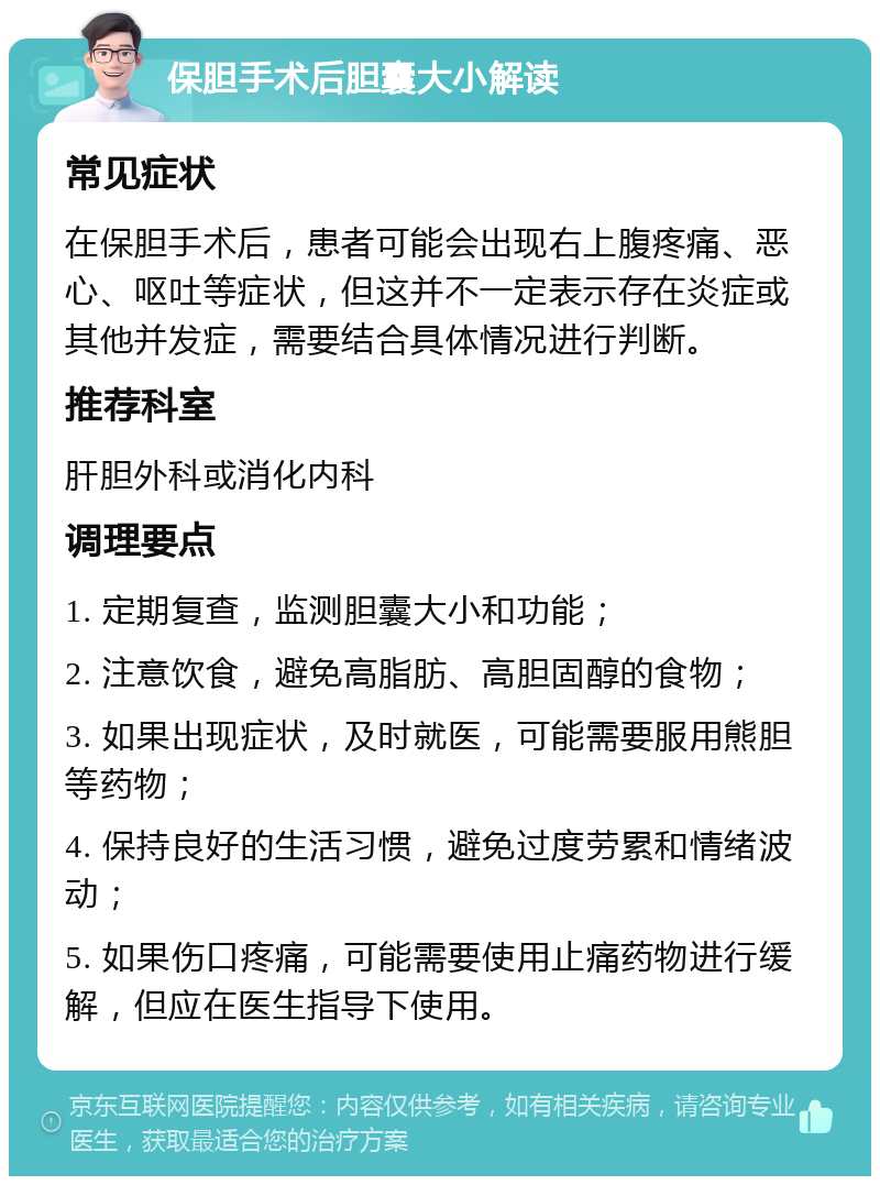 保胆手术后胆囊大小解读 常见症状 在保胆手术后，患者可能会出现右上腹疼痛、恶心、呕吐等症状，但这并不一定表示存在炎症或其他并发症，需要结合具体情况进行判断。 推荐科室 肝胆外科或消化内科 调理要点 1. 定期复查，监测胆囊大小和功能； 2. 注意饮食，避免高脂肪、高胆固醇的食物； 3. 如果出现症状，及时就医，可能需要服用熊胆等药物； 4. 保持良好的生活习惯，避免过度劳累和情绪波动； 5. 如果伤口疼痛，可能需要使用止痛药物进行缓解，但应在医生指导下使用。