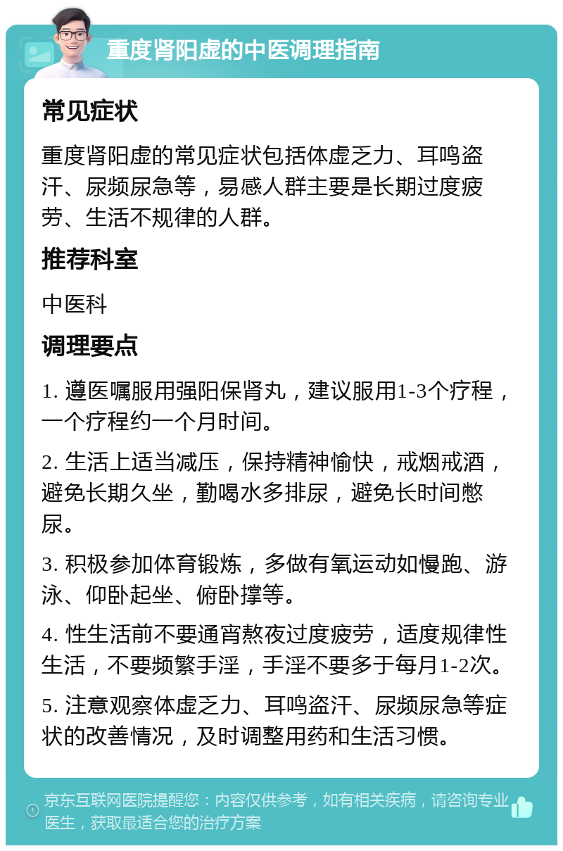 重度肾阳虚的中医调理指南 常见症状 重度肾阳虚的常见症状包括体虚乏力、耳鸣盗汗、尿频尿急等，易感人群主要是长期过度疲劳、生活不规律的人群。 推荐科室 中医科 调理要点 1. 遵医嘱服用强阳保肾丸，建议服用1-3个疗程，一个疗程约一个月时间。 2. 生活上适当减压，保持精神愉快，戒烟戒酒，避免长期久坐，勤喝水多排尿，避免长时间憋尿。 3. 积极参加体育锻炼，多做有氧运动如慢跑、游泳、仰卧起坐、俯卧撑等。 4. 性生活前不要通宵熬夜过度疲劳，适度规律性生活，不要频繁手淫，手淫不要多于每月1-2次。 5. 注意观察体虚乏力、耳鸣盗汗、尿频尿急等症状的改善情况，及时调整用药和生活习惯。