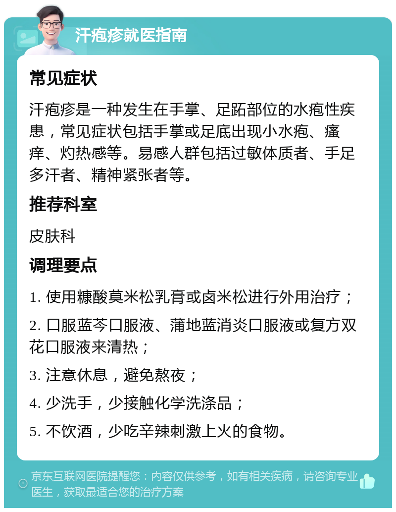 汗疱疹就医指南 常见症状 汗疱疹是一种发生在手掌、足跖部位的水疱性疾患，常见症状包括手掌或足底出现小水疱、瘙痒、灼热感等。易感人群包括过敏体质者、手足多汗者、精神紧张者等。 推荐科室 皮肤科 调理要点 1. 使用糠酸莫米松乳膏或卤米松进行外用治疗； 2. 口服蓝芩口服液、蒲地蓝消炎口服液或复方双花口服液来清热； 3. 注意休息，避免熬夜； 4. 少洗手，少接触化学洗涤品； 5. 不饮酒，少吃辛辣刺激上火的食物。