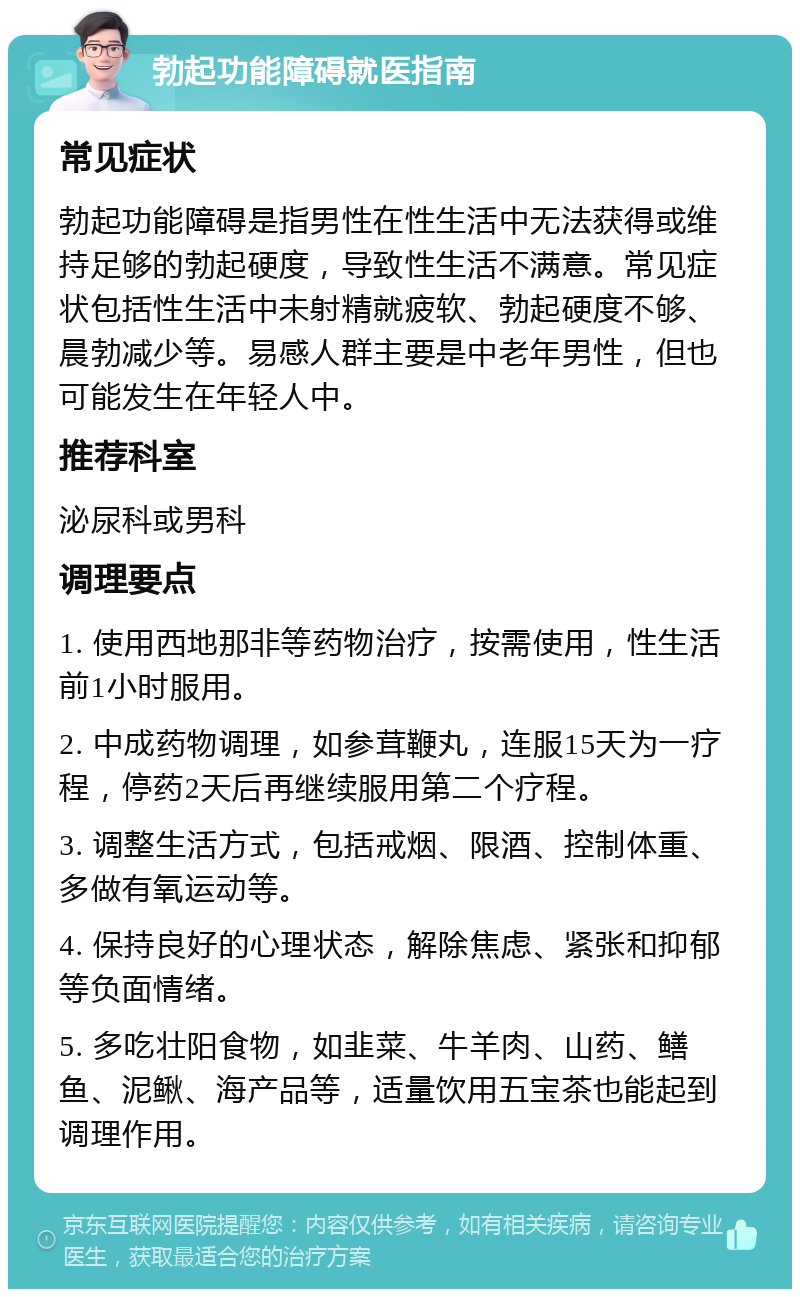 勃起功能障碍就医指南 常见症状 勃起功能障碍是指男性在性生活中无法获得或维持足够的勃起硬度，导致性生活不满意。常见症状包括性生活中未射精就疲软、勃起硬度不够、晨勃减少等。易感人群主要是中老年男性，但也可能发生在年轻人中。 推荐科室 泌尿科或男科 调理要点 1. 使用西地那非等药物治疗，按需使用，性生活前1小时服用。 2. 中成药物调理，如参茸鞭丸，连服15天为一疗程，停药2天后再继续服用第二个疗程。 3. 调整生活方式，包括戒烟、限酒、控制体重、多做有氧运动等。 4. 保持良好的心理状态，解除焦虑、紧张和抑郁等负面情绪。 5. 多吃壮阳食物，如韭菜、牛羊肉、山药、鳝鱼、泥鳅、海产品等，适量饮用五宝茶也能起到调理作用。