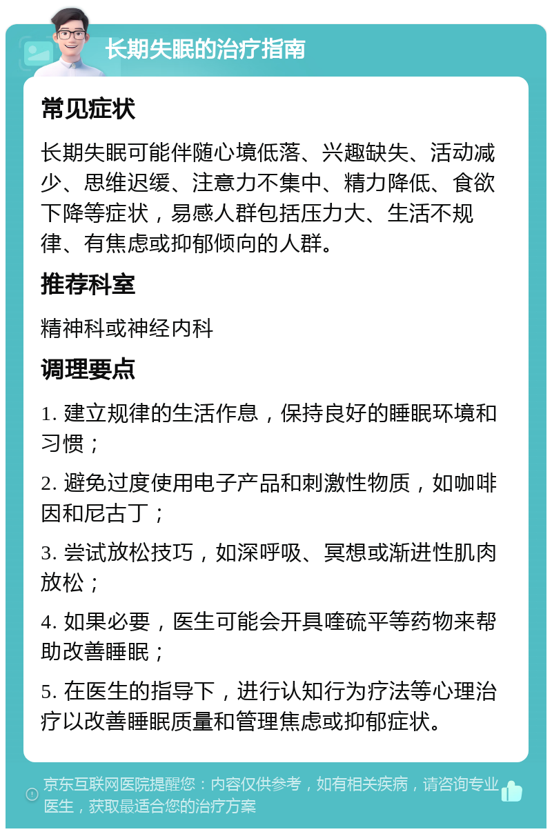 长期失眠的治疗指南 常见症状 长期失眠可能伴随心境低落、兴趣缺失、活动减少、思维迟缓、注意力不集中、精力降低、食欲下降等症状，易感人群包括压力大、生活不规律、有焦虑或抑郁倾向的人群。 推荐科室 精神科或神经内科 调理要点 1. 建立规律的生活作息，保持良好的睡眠环境和习惯； 2. 避免过度使用电子产品和刺激性物质，如咖啡因和尼古丁； 3. 尝试放松技巧，如深呼吸、冥想或渐进性肌肉放松； 4. 如果必要，医生可能会开具喹硫平等药物来帮助改善睡眠； 5. 在医生的指导下，进行认知行为疗法等心理治疗以改善睡眠质量和管理焦虑或抑郁症状。