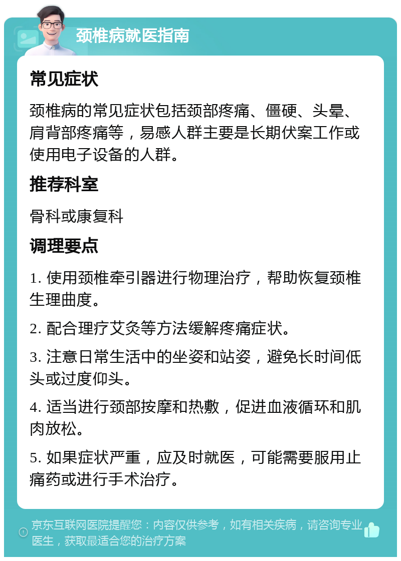 颈椎病就医指南 常见症状 颈椎病的常见症状包括颈部疼痛、僵硬、头晕、肩背部疼痛等，易感人群主要是长期伏案工作或使用电子设备的人群。 推荐科室 骨科或康复科 调理要点 1. 使用颈椎牵引器进行物理治疗，帮助恢复颈椎生理曲度。 2. 配合理疗艾灸等方法缓解疼痛症状。 3. 注意日常生活中的坐姿和站姿，避免长时间低头或过度仰头。 4. 适当进行颈部按摩和热敷，促进血液循环和肌肉放松。 5. 如果症状严重，应及时就医，可能需要服用止痛药或进行手术治疗。