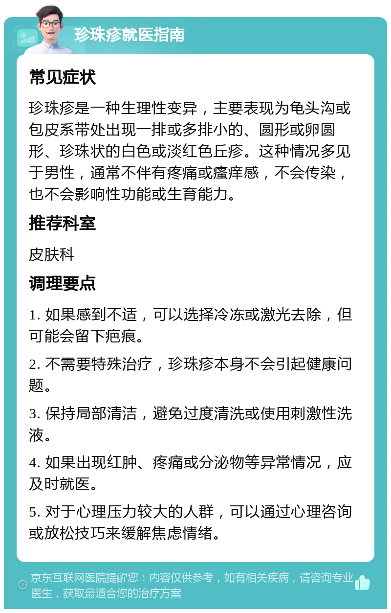 珍珠疹就医指南 常见症状 珍珠疹是一种生理性变异，主要表现为龟头沟或包皮系带处出现一排或多排小的、圆形或卵圆形、珍珠状的白色或淡红色丘疹。这种情况多见于男性，通常不伴有疼痛或瘙痒感，不会传染，也不会影响性功能或生育能力。 推荐科室 皮肤科 调理要点 1. 如果感到不适，可以选择冷冻或激光去除，但可能会留下疤痕。 2. 不需要特殊治疗，珍珠疹本身不会引起健康问题。 3. 保持局部清洁，避免过度清洗或使用刺激性洗液。 4. 如果出现红肿、疼痛或分泌物等异常情况，应及时就医。 5. 对于心理压力较大的人群，可以通过心理咨询或放松技巧来缓解焦虑情绪。