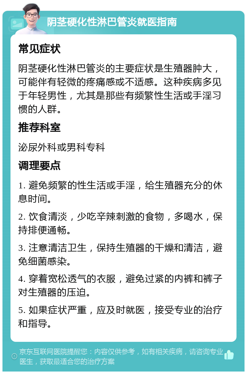 阴茎硬化性淋巴管炎就医指南 常见症状 阴茎硬化性淋巴管炎的主要症状是生殖器肿大，可能伴有轻微的疼痛感或不适感。这种疾病多见于年轻男性，尤其是那些有频繁性生活或手淫习惯的人群。 推荐科室 泌尿外科或男科专科 调理要点 1. 避免频繁的性生活或手淫，给生殖器充分的休息时间。 2. 饮食清淡，少吃辛辣刺激的食物，多喝水，保持排便通畅。 3. 注意清洁卫生，保持生殖器的干燥和清洁，避免细菌感染。 4. 穿着宽松透气的衣服，避免过紧的内裤和裤子对生殖器的压迫。 5. 如果症状严重，应及时就医，接受专业的治疗和指导。