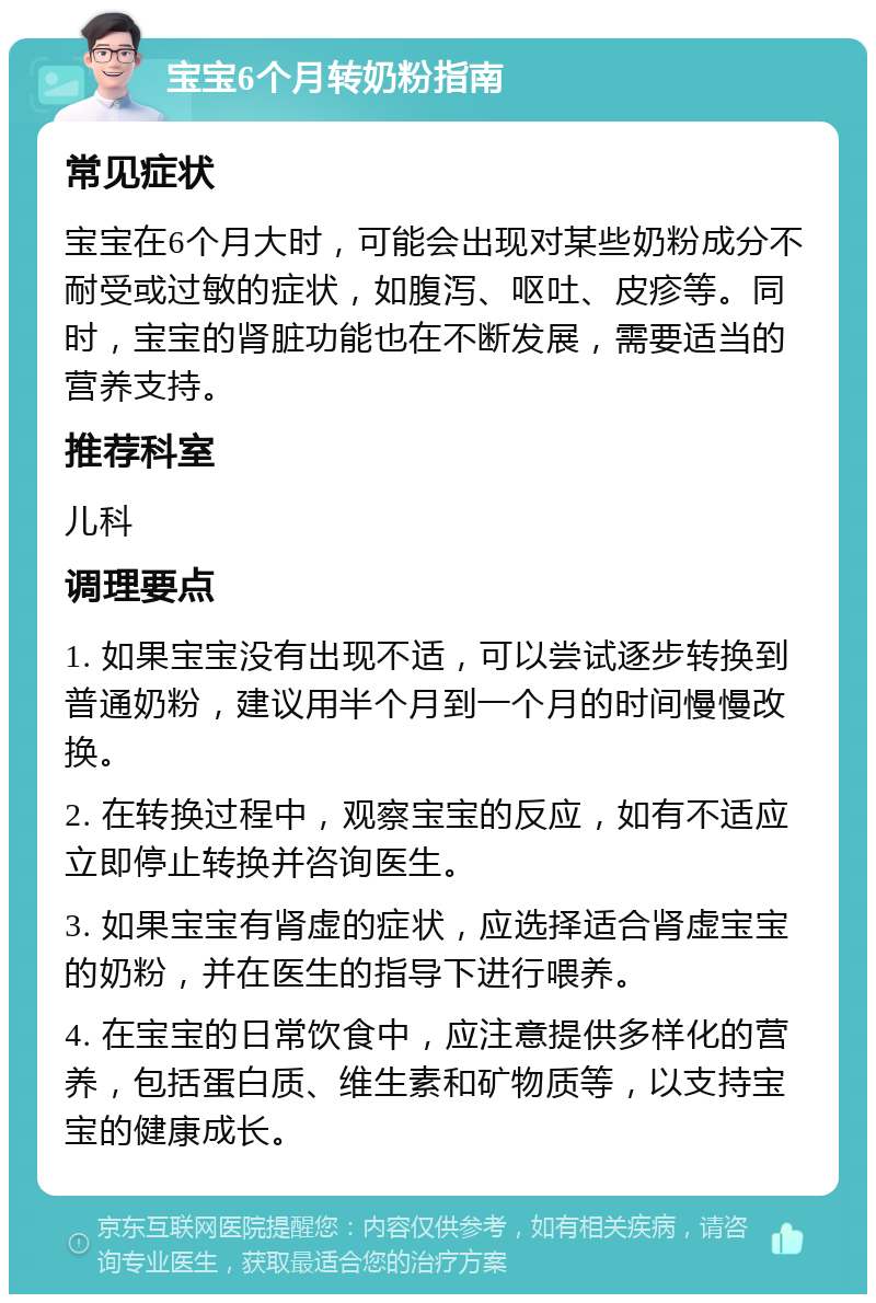 宝宝6个月转奶粉指南 常见症状 宝宝在6个月大时，可能会出现对某些奶粉成分不耐受或过敏的症状，如腹泻、呕吐、皮疹等。同时，宝宝的肾脏功能也在不断发展，需要适当的营养支持。 推荐科室 儿科 调理要点 1. 如果宝宝没有出现不适，可以尝试逐步转换到普通奶粉，建议用半个月到一个月的时间慢慢改换。 2. 在转换过程中，观察宝宝的反应，如有不适应立即停止转换并咨询医生。 3. 如果宝宝有肾虚的症状，应选择适合肾虚宝宝的奶粉，并在医生的指导下进行喂养。 4. 在宝宝的日常饮食中，应注意提供多样化的营养，包括蛋白质、维生素和矿物质等，以支持宝宝的健康成长。