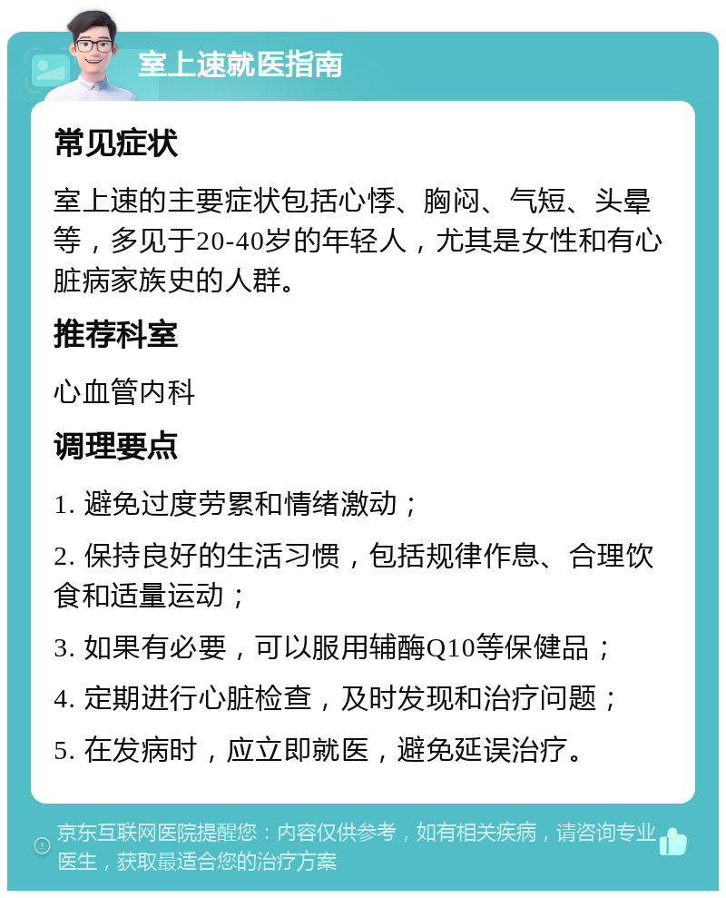 室上速就医指南 常见症状 室上速的主要症状包括心悸、胸闷、气短、头晕等，多见于20-40岁的年轻人，尤其是女性和有心脏病家族史的人群。 推荐科室 心血管内科 调理要点 1. 避免过度劳累和情绪激动； 2. 保持良好的生活习惯，包括规律作息、合理饮食和适量运动； 3. 如果有必要，可以服用辅酶Q10等保健品； 4. 定期进行心脏检查，及时发现和治疗问题； 5. 在发病时，应立即就医，避免延误治疗。