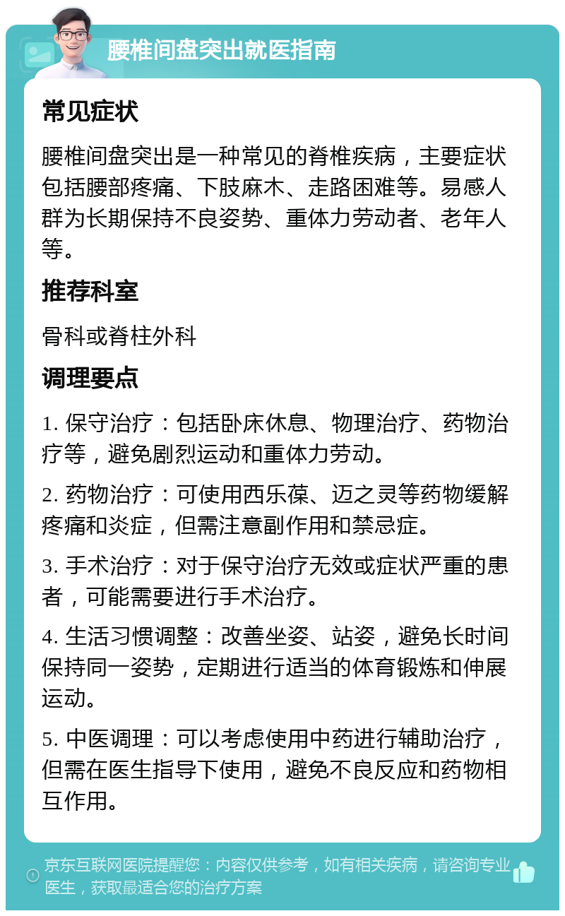 腰椎间盘突出就医指南 常见症状 腰椎间盘突出是一种常见的脊椎疾病，主要症状包括腰部疼痛、下肢麻木、走路困难等。易感人群为长期保持不良姿势、重体力劳动者、老年人等。 推荐科室 骨科或脊柱外科 调理要点 1. 保守治疗：包括卧床休息、物理治疗、药物治疗等，避免剧烈运动和重体力劳动。 2. 药物治疗：可使用西乐葆、迈之灵等药物缓解疼痛和炎症，但需注意副作用和禁忌症。 3. 手术治疗：对于保守治疗无效或症状严重的患者，可能需要进行手术治疗。 4. 生活习惯调整：改善坐姿、站姿，避免长时间保持同一姿势，定期进行适当的体育锻炼和伸展运动。 5. 中医调理：可以考虑使用中药进行辅助治疗，但需在医生指导下使用，避免不良反应和药物相互作用。