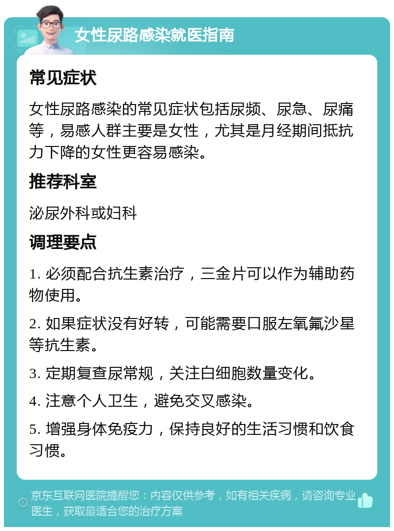 女性尿路感染就医指南 常见症状 女性尿路感染的常见症状包括尿频、尿急、尿痛等，易感人群主要是女性，尤其是月经期间抵抗力下降的女性更容易感染。 推荐科室 泌尿外科或妇科 调理要点 1. 必须配合抗生素治疗，三金片可以作为辅助药物使用。 2. 如果症状没有好转，可能需要口服左氧氟沙星等抗生素。 3. 定期复查尿常规，关注白细胞数量变化。 4. 注意个人卫生，避免交叉感染。 5. 增强身体免疫力，保持良好的生活习惯和饮食习惯。