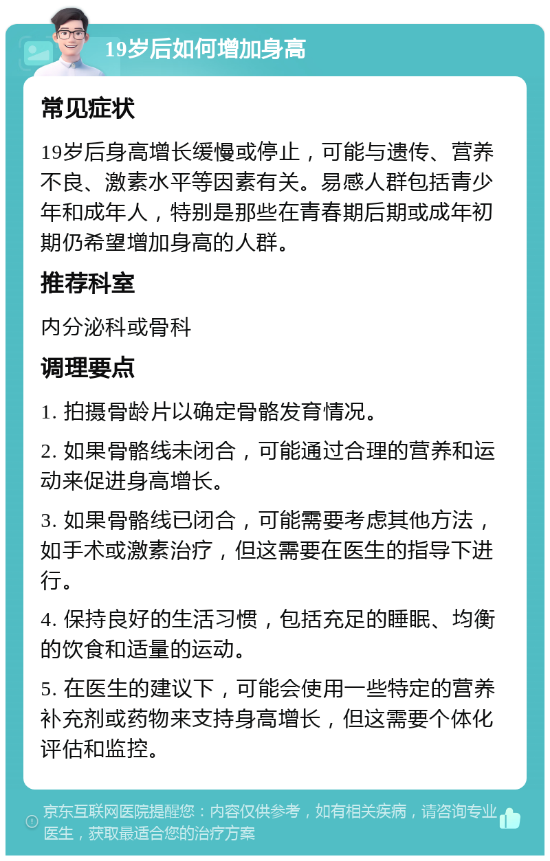 19岁后如何增加身高 常见症状 19岁后身高增长缓慢或停止，可能与遗传、营养不良、激素水平等因素有关。易感人群包括青少年和成年人，特别是那些在青春期后期或成年初期仍希望增加身高的人群。 推荐科室 内分泌科或骨科 调理要点 1. 拍摄骨龄片以确定骨骼发育情况。 2. 如果骨骼线未闭合，可能通过合理的营养和运动来促进身高增长。 3. 如果骨骼线已闭合，可能需要考虑其他方法，如手术或激素治疗，但这需要在医生的指导下进行。 4. 保持良好的生活习惯，包括充足的睡眠、均衡的饮食和适量的运动。 5. 在医生的建议下，可能会使用一些特定的营养补充剂或药物来支持身高增长，但这需要个体化评估和监控。