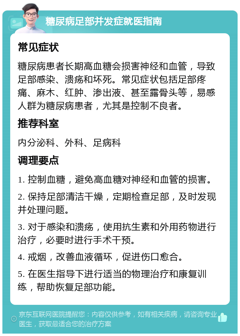 糖尿病足部并发症就医指南 常见症状 糖尿病患者长期高血糖会损害神经和血管，导致足部感染、溃疡和坏死。常见症状包括足部疼痛、麻木、红肿、渗出液、甚至露骨头等，易感人群为糖尿病患者，尤其是控制不良者。 推荐科室 内分泌科、外科、足病科 调理要点 1. 控制血糖，避免高血糖对神经和血管的损害。 2. 保持足部清洁干燥，定期检查足部，及时发现并处理问题。 3. 对于感染和溃疡，使用抗生素和外用药物进行治疗，必要时进行手术干预。 4. 戒烟，改善血液循环，促进伤口愈合。 5. 在医生指导下进行适当的物理治疗和康复训练，帮助恢复足部功能。