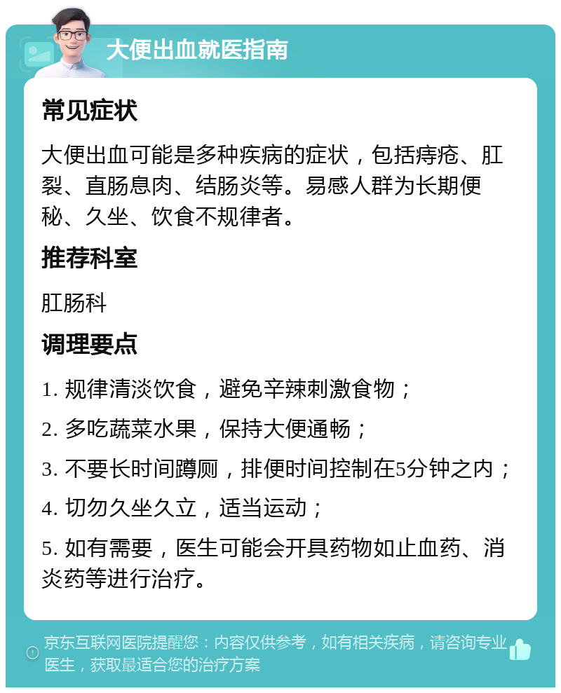 大便出血就医指南 常见症状 大便出血可能是多种疾病的症状，包括痔疮、肛裂、直肠息肉、结肠炎等。易感人群为长期便秘、久坐、饮食不规律者。 推荐科室 肛肠科 调理要点 1. 规律清淡饮食，避免辛辣刺激食物； 2. 多吃蔬菜水果，保持大便通畅； 3. 不要长时间蹲厕，排便时间控制在5分钟之内； 4. 切勿久坐久立，适当运动； 5. 如有需要，医生可能会开具药物如止血药、消炎药等进行治疗。