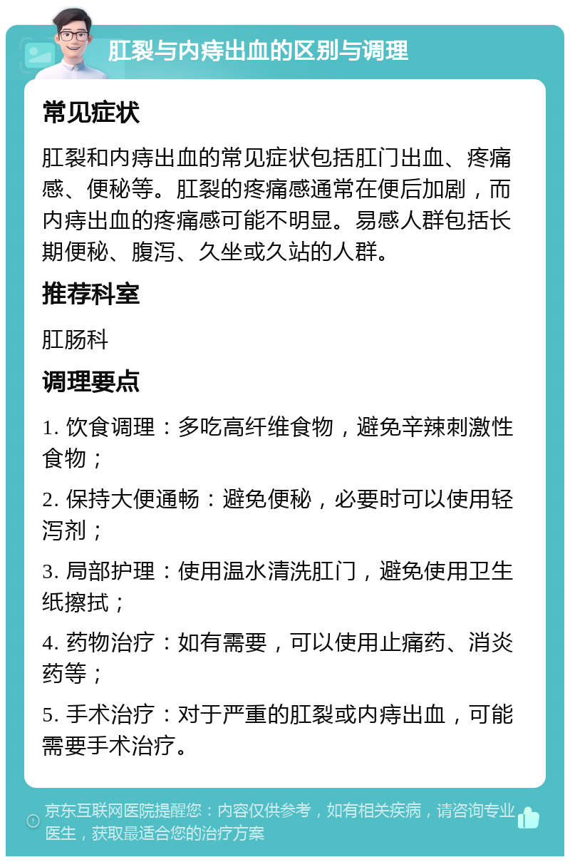 肛裂与内痔出血的区别与调理 常见症状 肛裂和内痔出血的常见症状包括肛门出血、疼痛感、便秘等。肛裂的疼痛感通常在便后加剧，而内痔出血的疼痛感可能不明显。易感人群包括长期便秘、腹泻、久坐或久站的人群。 推荐科室 肛肠科 调理要点 1. 饮食调理：多吃高纤维食物，避免辛辣刺激性食物； 2. 保持大便通畅：避免便秘，必要时可以使用轻泻剂； 3. 局部护理：使用温水清洗肛门，避免使用卫生纸擦拭； 4. 药物治疗：如有需要，可以使用止痛药、消炎药等； 5. 手术治疗：对于严重的肛裂或内痔出血，可能需要手术治疗。