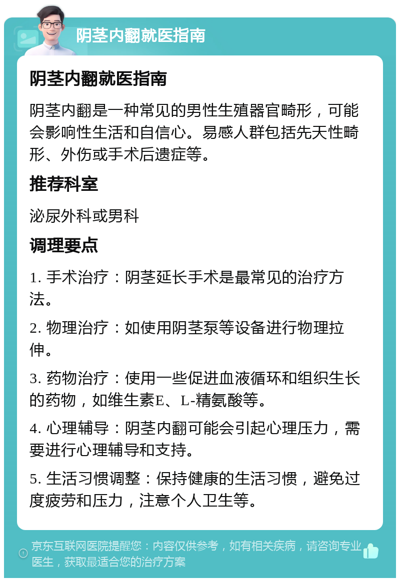 阴茎内翻就医指南 阴茎内翻就医指南 阴茎内翻是一种常见的男性生殖器官畸形，可能会影响性生活和自信心。易感人群包括先天性畸形、外伤或手术后遗症等。 推荐科室 泌尿外科或男科 调理要点 1. 手术治疗：阴茎延长手术是最常见的治疗方法。 2. 物理治疗：如使用阴茎泵等设备进行物理拉伸。 3. 药物治疗：使用一些促进血液循环和组织生长的药物，如维生素E、L-精氨酸等。 4. 心理辅导：阴茎内翻可能会引起心理压力，需要进行心理辅导和支持。 5. 生活习惯调整：保持健康的生活习惯，避免过度疲劳和压力，注意个人卫生等。