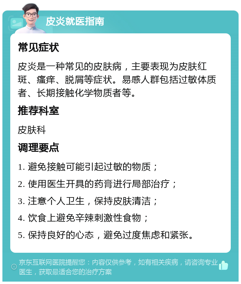 皮炎就医指南 常见症状 皮炎是一种常见的皮肤病，主要表现为皮肤红斑、瘙痒、脱屑等症状。易感人群包括过敏体质者、长期接触化学物质者等。 推荐科室 皮肤科 调理要点 1. 避免接触可能引起过敏的物质； 2. 使用医生开具的药膏进行局部治疗； 3. 注意个人卫生，保持皮肤清洁； 4. 饮食上避免辛辣刺激性食物； 5. 保持良好的心态，避免过度焦虑和紧张。