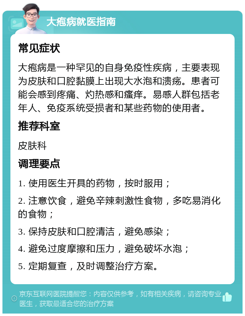 大疱病就医指南 常见症状 大疱病是一种罕见的自身免疫性疾病，主要表现为皮肤和口腔黏膜上出现大水泡和溃疡。患者可能会感到疼痛、灼热感和瘙痒。易感人群包括老年人、免疫系统受损者和某些药物的使用者。 推荐科室 皮肤科 调理要点 1. 使用医生开具的药物，按时服用； 2. 注意饮食，避免辛辣刺激性食物，多吃易消化的食物； 3. 保持皮肤和口腔清洁，避免感染； 4. 避免过度摩擦和压力，避免破坏水泡； 5. 定期复查，及时调整治疗方案。