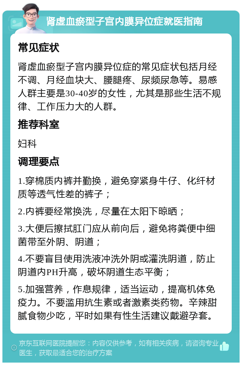 肾虚血瘀型子宫内膜异位症就医指南 常见症状 肾虚血瘀型子宫内膜异位症的常见症状包括月经不调、月经血块大、腰腿疼、尿频尿急等。易感人群主要是30-40岁的女性，尤其是那些生活不规律、工作压力大的人群。 推荐科室 妇科 调理要点 1.穿棉质内裤并勤换，避免穿紧身牛仔、化纤材质等透气性差的裤子； 2.内裤要经常换洗，尽量在太阳下晾晒； 3.大便后擦拭肛门应从前向后，避免将粪便中细菌带至外阴、阴道； 4.不要盲目使用洗液冲洗外阴或灌洗阴道，防止阴道内PH升高，破坏阴道生态平衡； 5.加强营养，作息规律，适当运动，提高机体免疫力。不要滥用抗生素或者激素类药物。辛辣甜腻食物少吃，平时如果有性生活建议戴避孕套。