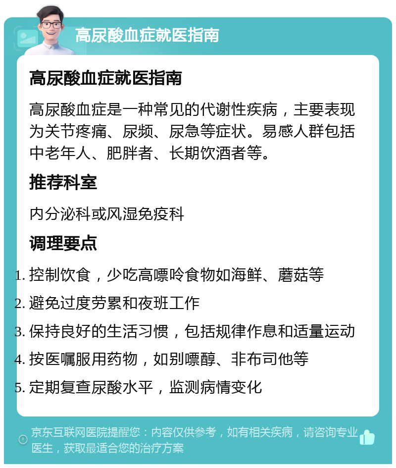 高尿酸血症就医指南 高尿酸血症就医指南 高尿酸血症是一种常见的代谢性疾病，主要表现为关节疼痛、尿频、尿急等症状。易感人群包括中老年人、肥胖者、长期饮酒者等。 推荐科室 内分泌科或风湿免疫科 调理要点 控制饮食，少吃高嘌呤食物如海鲜、蘑菇等 避免过度劳累和夜班工作 保持良好的生活习惯，包括规律作息和适量运动 按医嘱服用药物，如别嘌醇、非布司他等 定期复查尿酸水平，监测病情变化