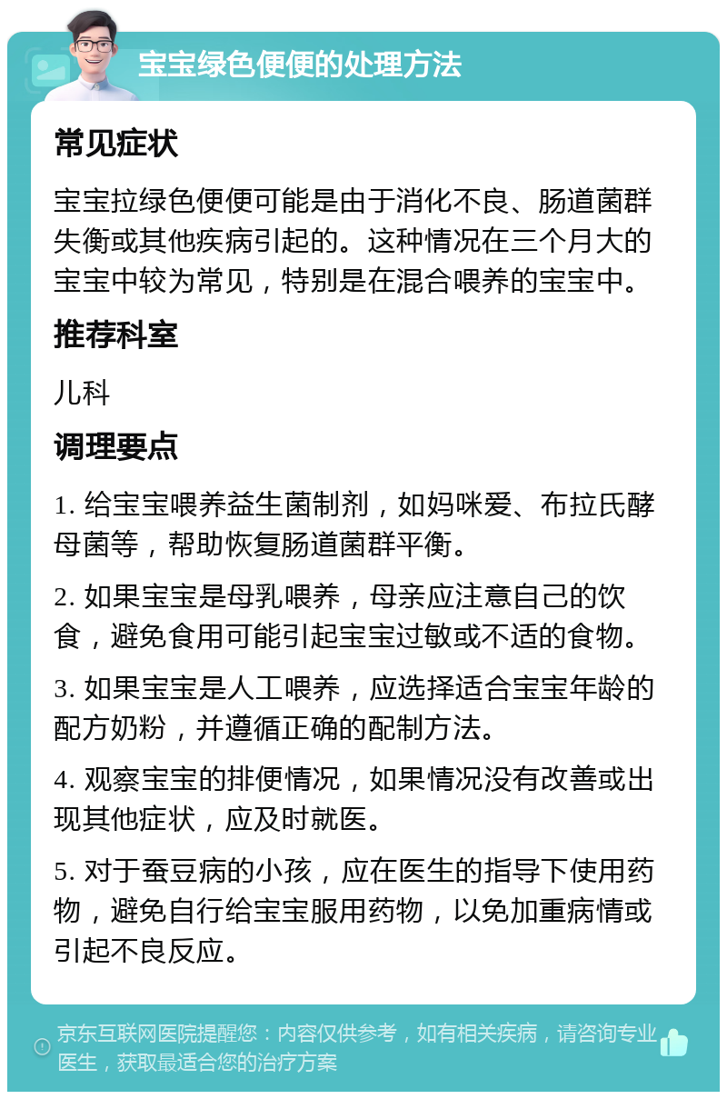 宝宝绿色便便的处理方法 常见症状 宝宝拉绿色便便可能是由于消化不良、肠道菌群失衡或其他疾病引起的。这种情况在三个月大的宝宝中较为常见，特别是在混合喂养的宝宝中。 推荐科室 儿科 调理要点 1. 给宝宝喂养益生菌制剂，如妈咪爱、布拉氏酵母菌等，帮助恢复肠道菌群平衡。 2. 如果宝宝是母乳喂养，母亲应注意自己的饮食，避免食用可能引起宝宝过敏或不适的食物。 3. 如果宝宝是人工喂养，应选择适合宝宝年龄的配方奶粉，并遵循正确的配制方法。 4. 观察宝宝的排便情况，如果情况没有改善或出现其他症状，应及时就医。 5. 对于蚕豆病的小孩，应在医生的指导下使用药物，避免自行给宝宝服用药物，以免加重病情或引起不良反应。