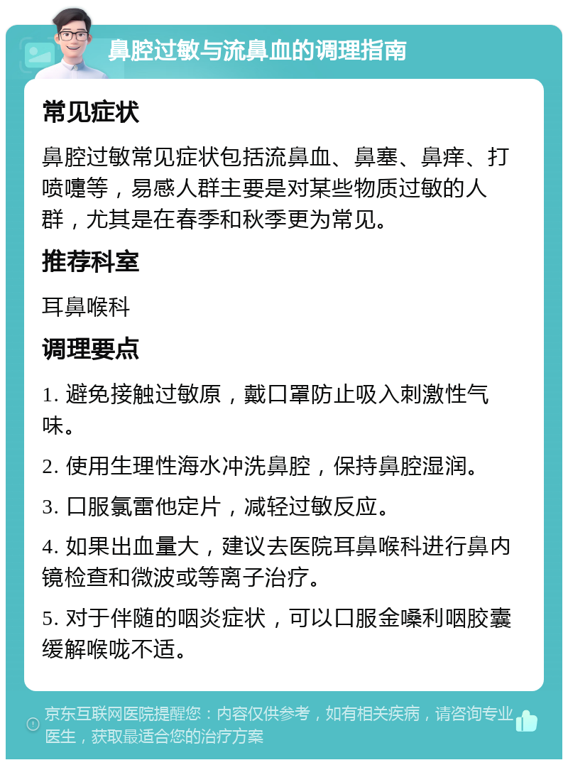 鼻腔过敏与流鼻血的调理指南 常见症状 鼻腔过敏常见症状包括流鼻血、鼻塞、鼻痒、打喷嚏等，易感人群主要是对某些物质过敏的人群，尤其是在春季和秋季更为常见。 推荐科室 耳鼻喉科 调理要点 1. 避免接触过敏原，戴口罩防止吸入刺激性气味。 2. 使用生理性海水冲洗鼻腔，保持鼻腔湿润。 3. 口服氯雷他定片，减轻过敏反应。 4. 如果出血量大，建议去医院耳鼻喉科进行鼻内镜检查和微波或等离子治疗。 5. 对于伴随的咽炎症状，可以口服金嗓利咽胶囊缓解喉咙不适。