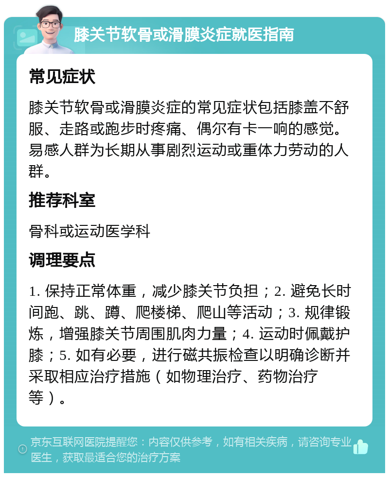 膝关节软骨或滑膜炎症就医指南 常见症状 膝关节软骨或滑膜炎症的常见症状包括膝盖不舒服、走路或跑步时疼痛、偶尔有卡一响的感觉。易感人群为长期从事剧烈运动或重体力劳动的人群。 推荐科室 骨科或运动医学科 调理要点 1. 保持正常体重，减少膝关节负担；2. 避免长时间跑、跳、蹲、爬楼梯、爬山等活动；3. 规律锻炼，增强膝关节周围肌肉力量；4. 运动时佩戴护膝；5. 如有必要，进行磁共振检查以明确诊断并采取相应治疗措施（如物理治疗、药物治疗等）。