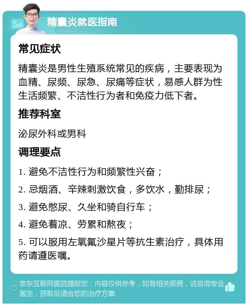 精囊炎就医指南 常见症状 精囊炎是男性生殖系统常见的疾病，主要表现为血精、尿频、尿急、尿痛等症状，易感人群为性生活频繁、不洁性行为者和免疫力低下者。 推荐科室 泌尿外科或男科 调理要点 1. 避免不洁性行为和频繁性兴奋； 2. 忌烟酒、辛辣刺激饮食，多饮水，勤排尿； 3. 避免憋尿、久坐和骑自行车； 4. 避免着凉、劳累和熬夜； 5. 可以服用左氧氟沙星片等抗生素治疗，具体用药请遵医嘱。