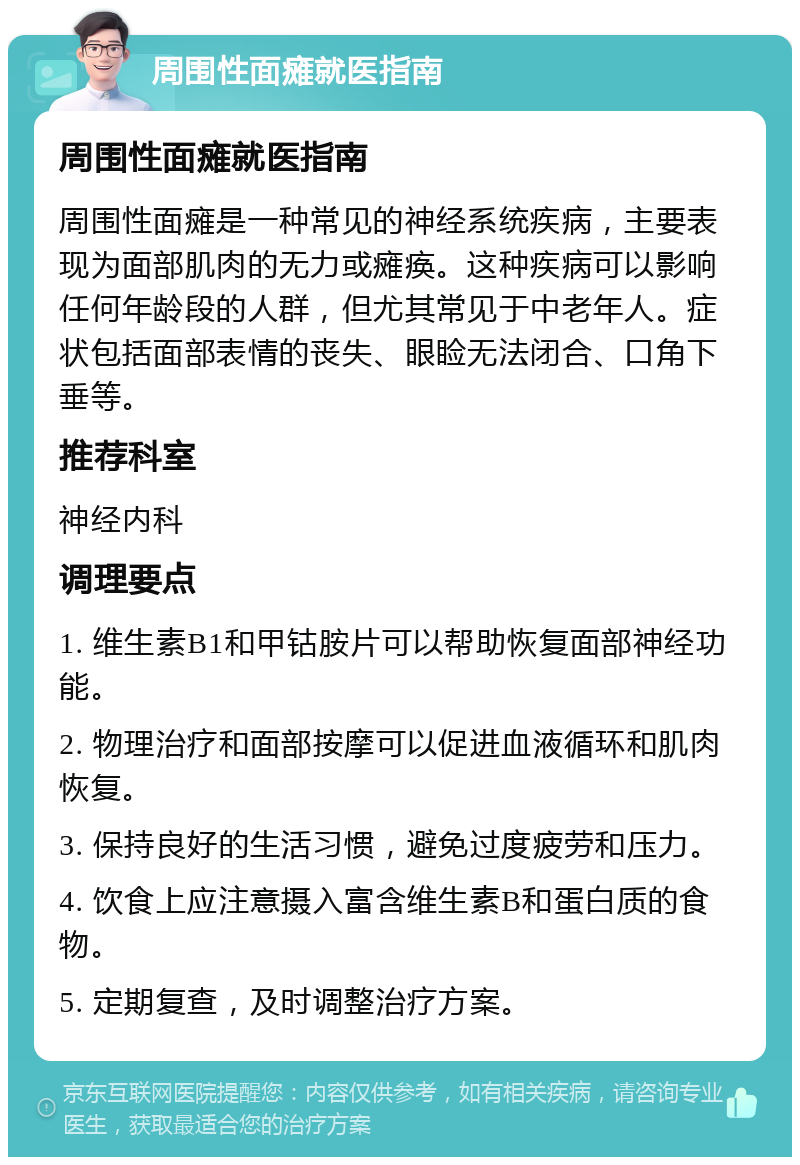 周围性面瘫就医指南 周围性面瘫就医指南 周围性面瘫是一种常见的神经系统疾病，主要表现为面部肌肉的无力或瘫痪。这种疾病可以影响任何年龄段的人群，但尤其常见于中老年人。症状包括面部表情的丧失、眼睑无法闭合、口角下垂等。 推荐科室 神经内科 调理要点 1. 维生素B1和甲钴胺片可以帮助恢复面部神经功能。 2. 物理治疗和面部按摩可以促进血液循环和肌肉恢复。 3. 保持良好的生活习惯，避免过度疲劳和压力。 4. 饮食上应注意摄入富含维生素B和蛋白质的食物。 5. 定期复查，及时调整治疗方案。