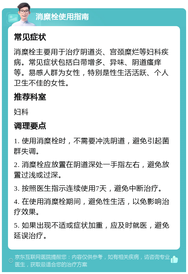 消糜栓使用指南 常见症状 消糜栓主要用于治疗阴道炎、宫颈糜烂等妇科疾病。常见症状包括白带增多、异味、阴道瘙痒等。易感人群为女性，特别是性生活活跃、个人卫生不佳的女性。 推荐科室 妇科 调理要点 1. 使用消糜栓时，不需要冲洗阴道，避免引起菌群失调。 2. 消糜栓应放置在阴道深处一手指左右，避免放置过浅或过深。 3. 按照医生指示连续使用7天，避免中断治疗。 4. 在使用消糜栓期间，避免性生活，以免影响治疗效果。 5. 如果出现不适或症状加重，应及时就医，避免延误治疗。