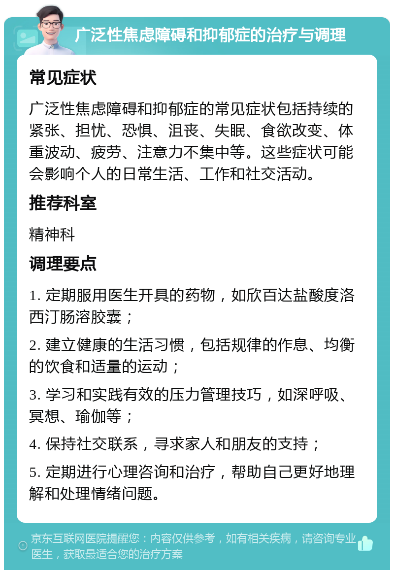 广泛性焦虑障碍和抑郁症的治疗与调理 常见症状 广泛性焦虑障碍和抑郁症的常见症状包括持续的紧张、担忧、恐惧、沮丧、失眠、食欲改变、体重波动、疲劳、注意力不集中等。这些症状可能会影响个人的日常生活、工作和社交活动。 推荐科室 精神科 调理要点 1. 定期服用医生开具的药物，如欣百达盐酸度洛西汀肠溶胶囊； 2. 建立健康的生活习惯，包括规律的作息、均衡的饮食和适量的运动； 3. 学习和实践有效的压力管理技巧，如深呼吸、冥想、瑜伽等； 4. 保持社交联系，寻求家人和朋友的支持； 5. 定期进行心理咨询和治疗，帮助自己更好地理解和处理情绪问题。