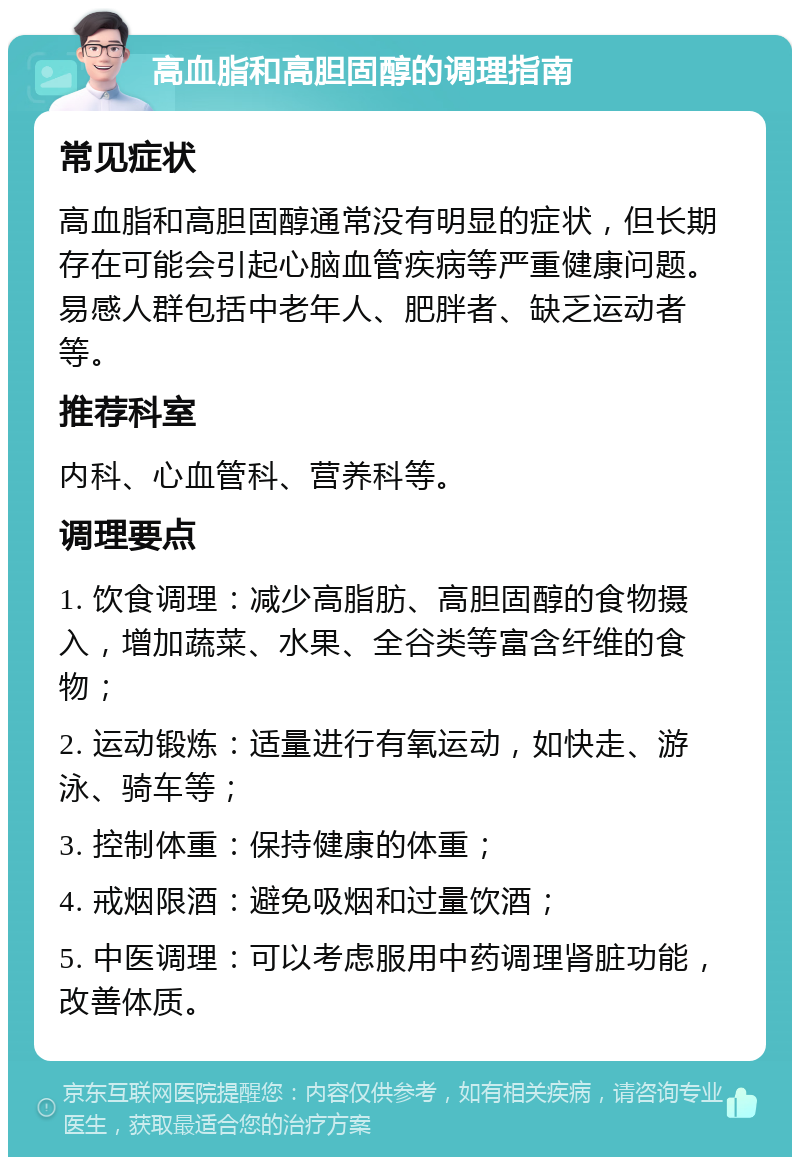 高血脂和高胆固醇的调理指南 常见症状 高血脂和高胆固醇通常没有明显的症状，但长期存在可能会引起心脑血管疾病等严重健康问题。易感人群包括中老年人、肥胖者、缺乏运动者等。 推荐科室 内科、心血管科、营养科等。 调理要点 1. 饮食调理：减少高脂肪、高胆固醇的食物摄入，增加蔬菜、水果、全谷类等富含纤维的食物； 2. 运动锻炼：适量进行有氧运动，如快走、游泳、骑车等； 3. 控制体重：保持健康的体重； 4. 戒烟限酒：避免吸烟和过量饮酒； 5. 中医调理：可以考虑服用中药调理肾脏功能，改善体质。