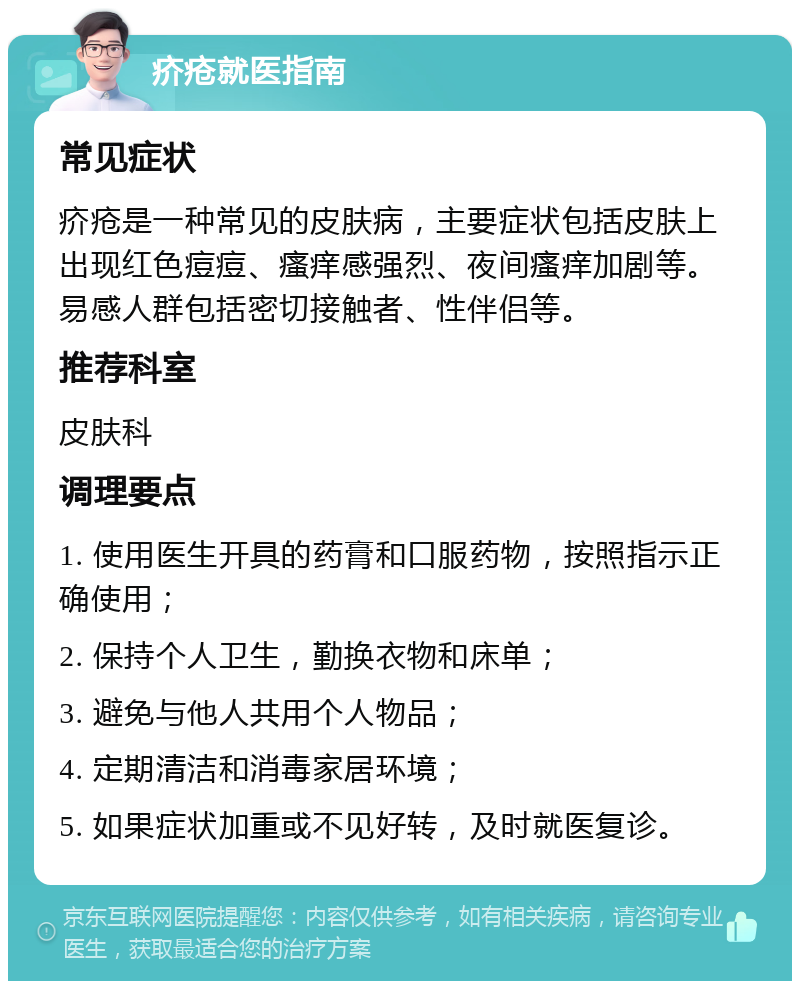 疥疮就医指南 常见症状 疥疮是一种常见的皮肤病，主要症状包括皮肤上出现红色痘痘、瘙痒感强烈、夜间瘙痒加剧等。易感人群包括密切接触者、性伴侣等。 推荐科室 皮肤科 调理要点 1. 使用医生开具的药膏和口服药物，按照指示正确使用； 2. 保持个人卫生，勤换衣物和床单； 3. 避免与他人共用个人物品； 4. 定期清洁和消毒家居环境； 5. 如果症状加重或不见好转，及时就医复诊。