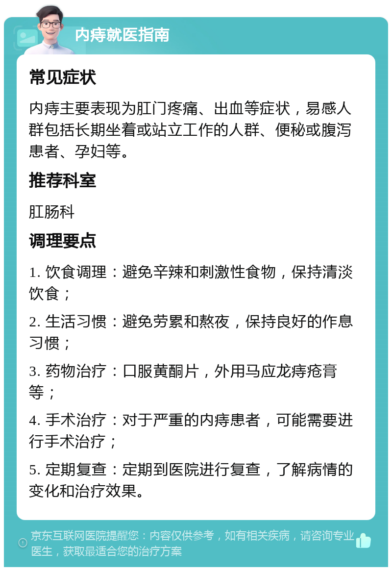 内痔就医指南 常见症状 内痔主要表现为肛门疼痛、出血等症状，易感人群包括长期坐着或站立工作的人群、便秘或腹泻患者、孕妇等。 推荐科室 肛肠科 调理要点 1. 饮食调理：避免辛辣和刺激性食物，保持清淡饮食； 2. 生活习惯：避免劳累和熬夜，保持良好的作息习惯； 3. 药物治疗：口服黄酮片，外用马应龙痔疮膏等； 4. 手术治疗：对于严重的内痔患者，可能需要进行手术治疗； 5. 定期复查：定期到医院进行复查，了解病情的变化和治疗效果。