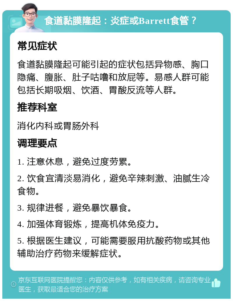 食道黏膜隆起：炎症或Barrett食管？ 常见症状 食道黏膜隆起可能引起的症状包括异物感、胸口隐痛、腹胀、肚子咕噜和放屁等。易感人群可能包括长期吸烟、饮酒、胃酸反流等人群。 推荐科室 消化内科或胃肠外科 调理要点 1. 注意休息，避免过度劳累。 2. 饮食宜清淡易消化，避免辛辣刺激、油腻生冷食物。 3. 规律进餐，避免暴饮暴食。 4. 加强体育锻炼，提高机体免疫力。 5. 根据医生建议，可能需要服用抗酸药物或其他辅助治疗药物来缓解症状。