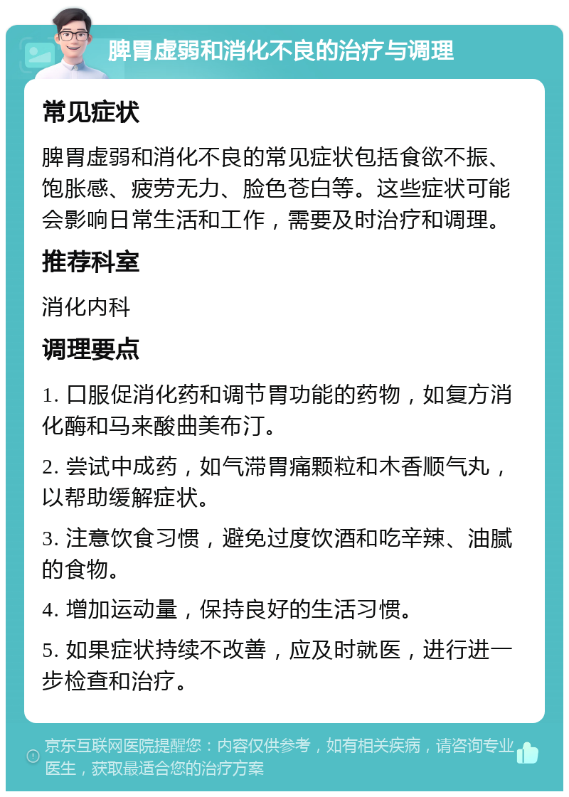 脾胃虚弱和消化不良的治疗与调理 常见症状 脾胃虚弱和消化不良的常见症状包括食欲不振、饱胀感、疲劳无力、脸色苍白等。这些症状可能会影响日常生活和工作，需要及时治疗和调理。 推荐科室 消化内科 调理要点 1. 口服促消化药和调节胃功能的药物，如复方消化酶和马来酸曲美布汀。 2. 尝试中成药，如气滞胃痛颗粒和木香顺气丸，以帮助缓解症状。 3. 注意饮食习惯，避免过度饮酒和吃辛辣、油腻的食物。 4. 增加运动量，保持良好的生活习惯。 5. 如果症状持续不改善，应及时就医，进行进一步检查和治疗。