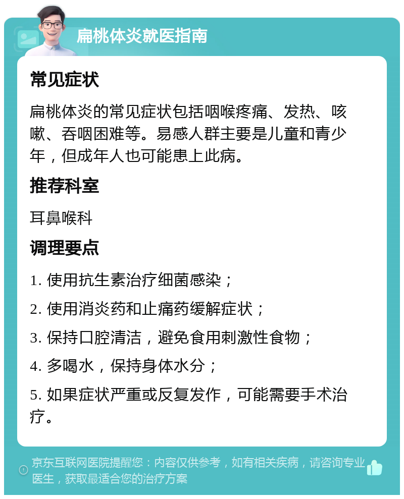 扁桃体炎就医指南 常见症状 扁桃体炎的常见症状包括咽喉疼痛、发热、咳嗽、吞咽困难等。易感人群主要是儿童和青少年，但成年人也可能患上此病。 推荐科室 耳鼻喉科 调理要点 1. 使用抗生素治疗细菌感染； 2. 使用消炎药和止痛药缓解症状； 3. 保持口腔清洁，避免食用刺激性食物； 4. 多喝水，保持身体水分； 5. 如果症状严重或反复发作，可能需要手术治疗。