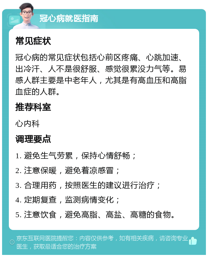 冠心病就医指南 常见症状 冠心病的常见症状包括心前区疼痛、心跳加速、出冷汗、人不是很舒服、感觉很累没力气等。易感人群主要是中老年人，尤其是有高血压和高脂血症的人群。 推荐科室 心内科 调理要点 1. 避免生气劳累，保持心情舒畅； 2. 注意保暖，避免着凉感冒； 3. 合理用药，按照医生的建议进行治疗； 4. 定期复查，监测病情变化； 5. 注意饮食，避免高脂、高盐、高糖的食物。